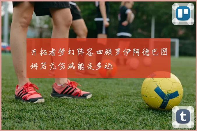 开拓者梦幻阵容回顾罗伊阿德巴图姆若无伤病能走多远