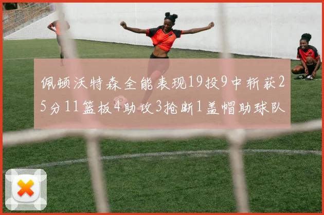 佩顿沃特森全能表现19投9中斩获25分11篮板4助攻3抢断1盖帽助球队争胜