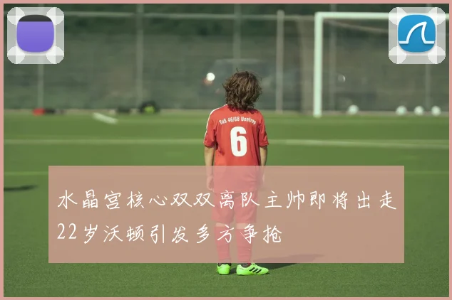 水晶宫核心双双离队主帅即将出走22岁沃顿引发多方争抢