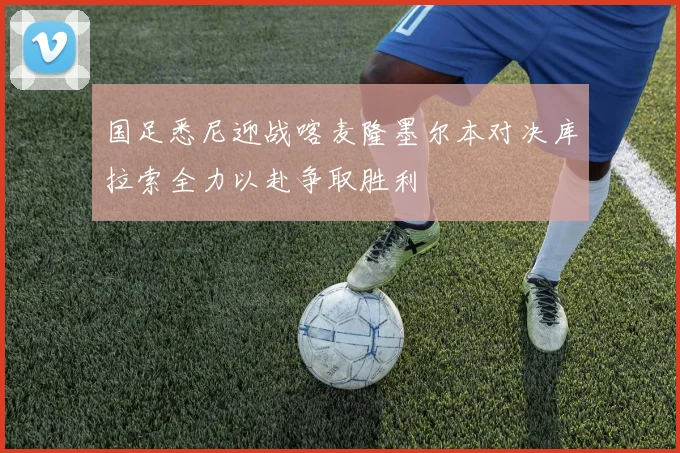 国足悉尼迎战喀麦隆墨尔本对决库拉索全力以赴争取胜利