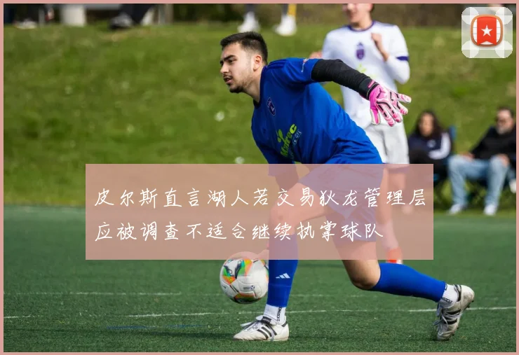 皮尔斯直言湖人若交易狄龙管理层应被调查不适合继续执掌球队