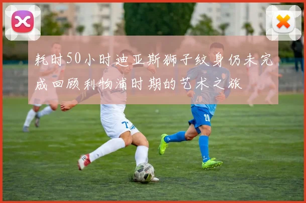耗时50小时迪亚斯狮子纹身仍未完成回顾利物浦时期的艺术之旅
