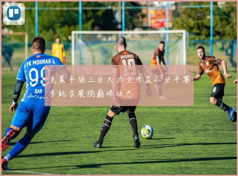 克莱半场三分火力全开轰23分平赛季纪录展现巅峰状态