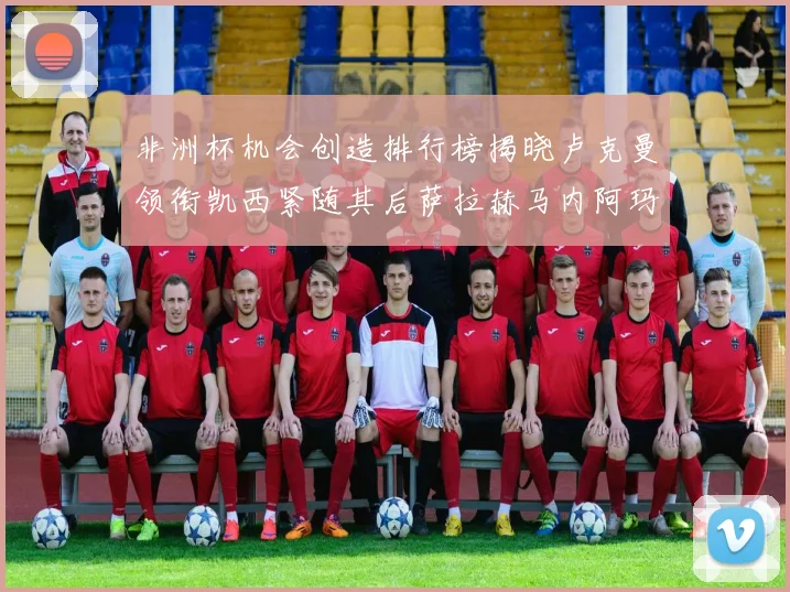 非洲杯机会创造排行榜揭晓卢克曼领衔凯西紧随其后萨拉赫马内阿玛德跻身前五