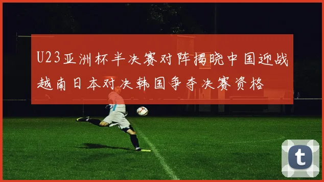 U23亚洲杯半决赛对阵揭晓中国迎战越南日本对决韩国争夺决赛资格