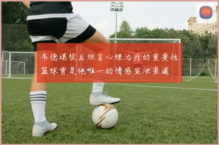 韦德退役后坦言心理治疗的重要性篮球曾是他唯一的情感宣泄渠道