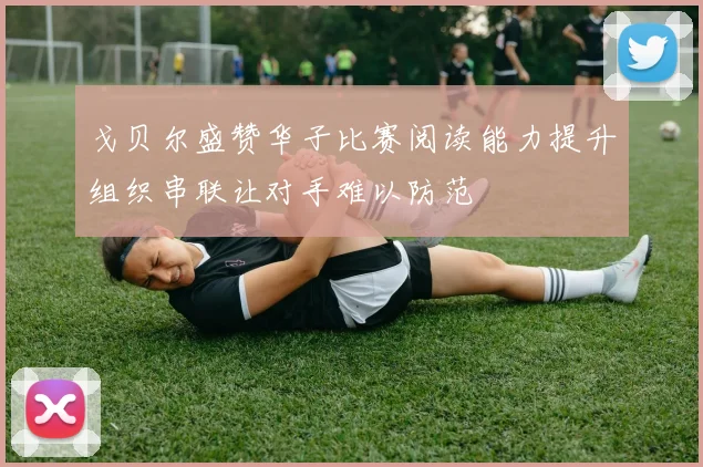 戈贝尔盛赞华子比赛阅读能力提升组织串联让对手难以防范