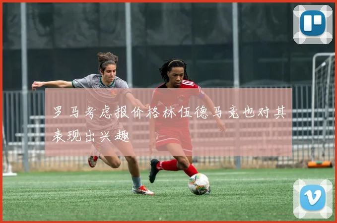 罗马考虑报价格林伍德马竞也对其表现出兴趣