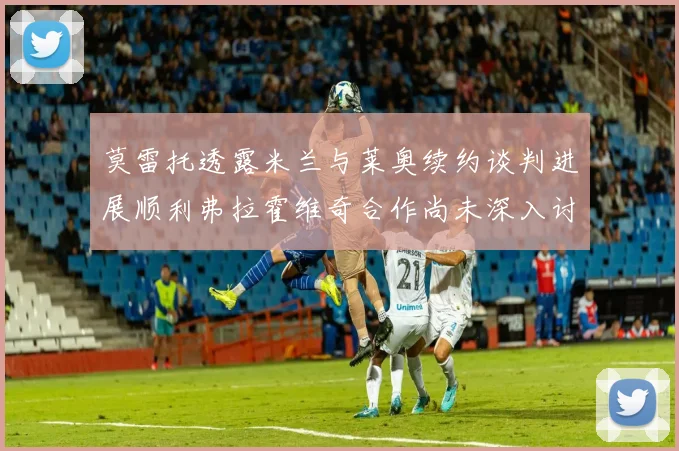 莫雷托透露米兰与莱奥续约谈判进展顺利弗拉霍维奇合作尚未深入讨论